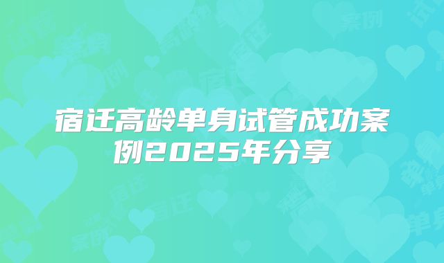 宿迁高龄单身试管成功案例2025年分享