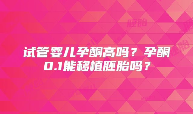 试管婴儿孕酮高吗？孕酮0.1能移植胚胎吗？