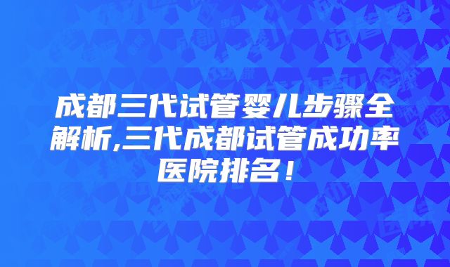 成都三代试管婴儿步骤全解析,三代成都试管成功率医院排名！