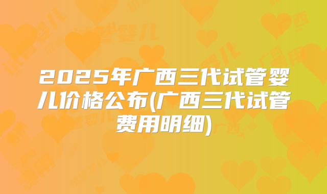 2025年广西三代试管婴儿价格公布(广西三代试管费用明细)