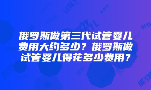 俄罗斯做第三代试管婴儿费用大约多少?俄罗斯做试管婴儿得花多少费用?