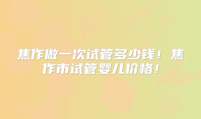 焦作做一次试管多少钱！焦作市试管婴儿价格！