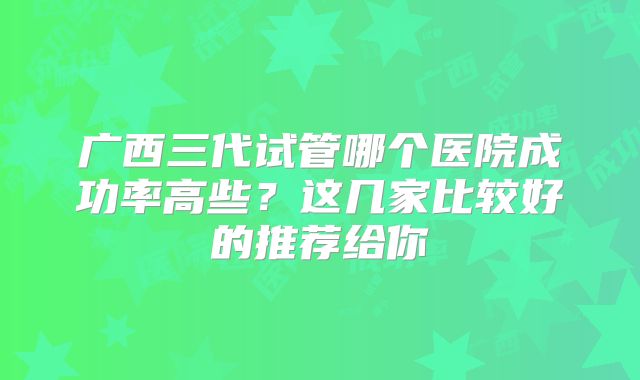 广西三代试管哪个医院成功率高些？这几家比较好的推荐给你
