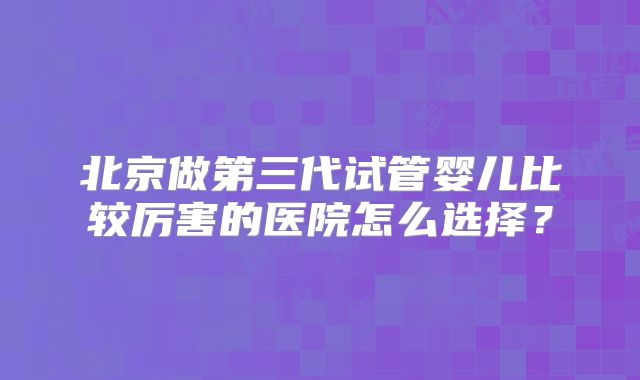 北京做第三代试管婴儿比较厉害的医院怎么选择？