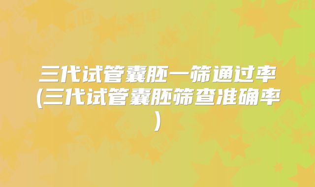 三代试管囊胚一筛通过率(三代试管囊胚筛查准确率)