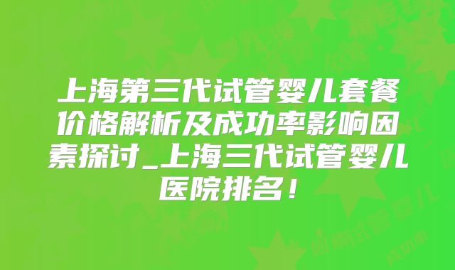 上海第三代试管婴儿套餐价格解析及成功率影响因素探讨_上海三代试管婴儿医院排名！
