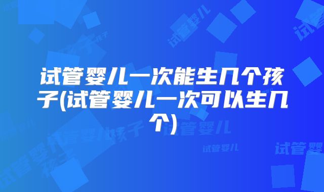 试管婴儿一次能生几个孩子(试管婴儿一次可以生几个)