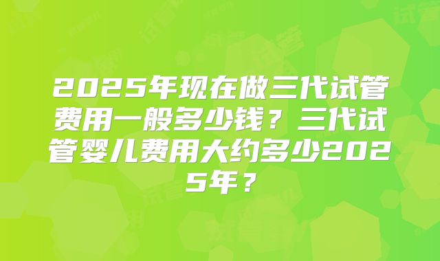 2025年现在做三代试管费用一般多少钱？三代试管婴儿费用大约多少2025年？