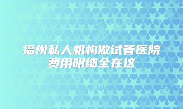 福州私人机构做试管医院费用明细全在这