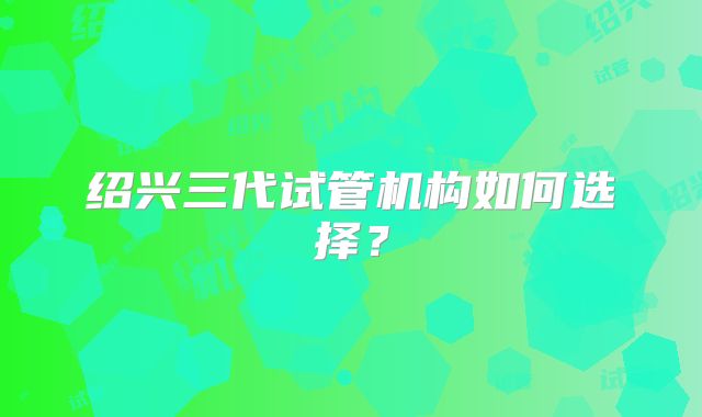 绍兴三代试管机构如何选择？