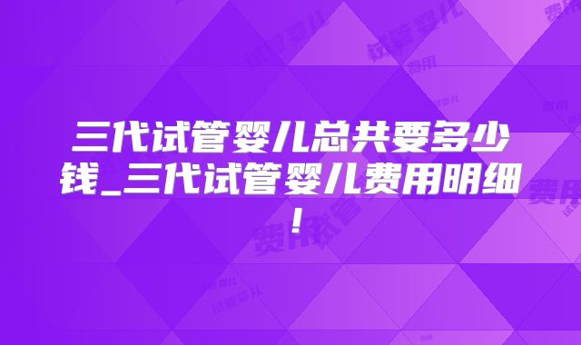 三代试管婴儿总共要多少钱_三代试管婴儿费用明细！