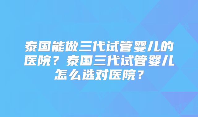 泰国能做三代试管婴儿的医院？泰国三代试管婴儿怎么选对医院？