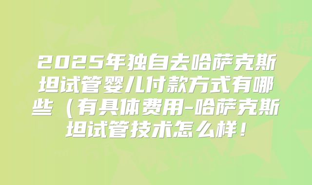2025年独自去哈萨克斯坦试管婴儿付款方式有哪些(有具体费用-哈萨克斯坦试管技术怎么样!