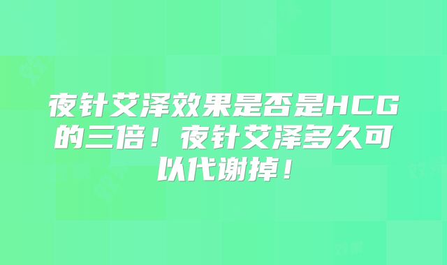 夜针艾泽效果是否是HCG的三倍！夜针艾泽多久可以代谢掉！