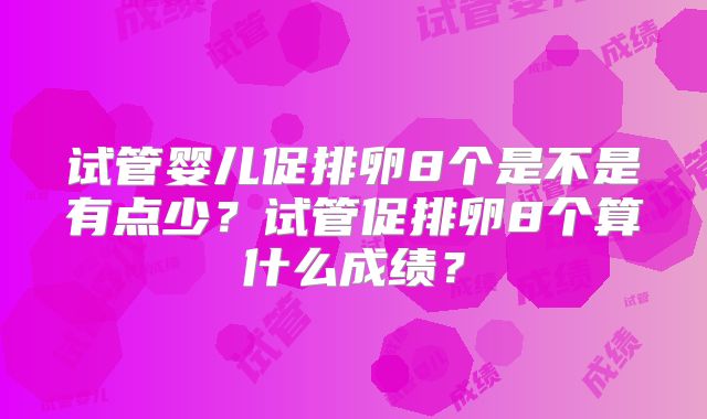 试管婴儿促排卵8个是不是有点少?试管促排卵8个算什么成绩?