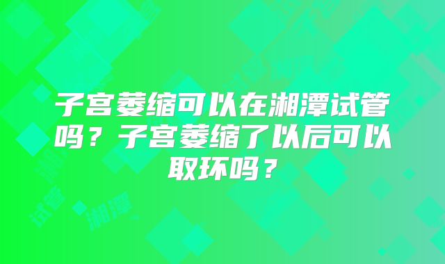 子宫萎缩可以在湘潭试管吗？子宫萎缩了以后可以取环吗？