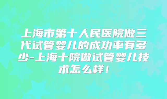 上海市第十人民医院做三代试管婴儿的成功率有多少-上海十院做试管婴儿技术怎么样！