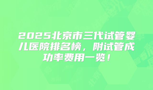 2025北京市三代试管婴儿医院排名榜，附试管成功率费用一览！