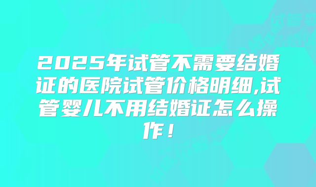 2025年试管不需要结婚证的医院试管价格明细,试管婴儿不用结婚证怎么操作！