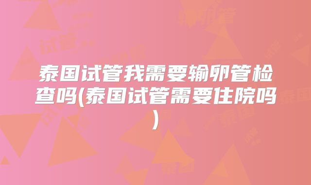 泰国试管我需要输卵管检查吗(泰国试管需要住院吗)