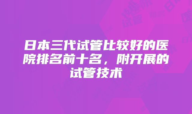 日本三代试管比较好的医院排名前十名,附开展的试管技术