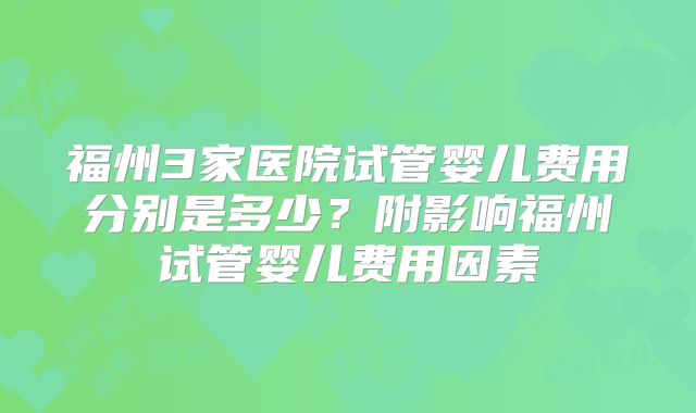 福州3家医院试管婴儿费用分别是多少?附影响福州试管婴儿费用因素
