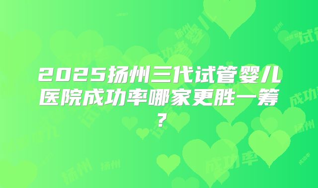2025扬州三代试管婴儿医院成功率哪家更胜一筹？