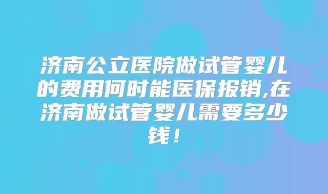 济南公立医院做试管婴儿的费用何时能医保报销,在济南做试管婴儿需要多少钱！