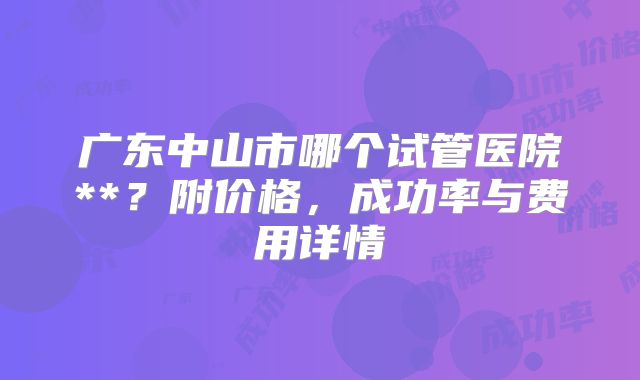 广东中山市哪个试管医院**？附价格，成功率与费用详情