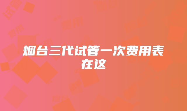 烟台三代试管一次费用表在这