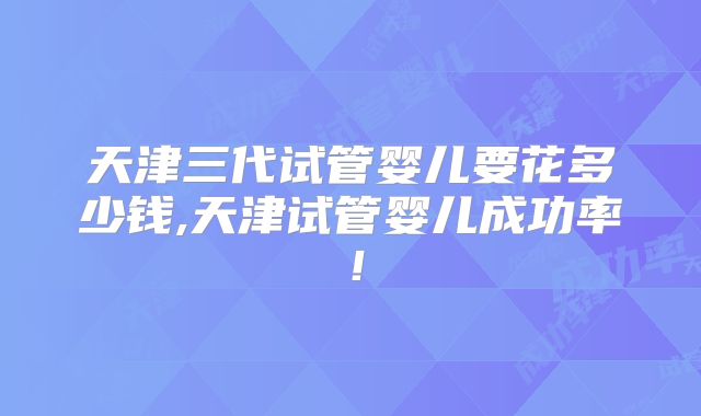天津三代试管婴儿要花多少钱,天津试管婴儿成功率！