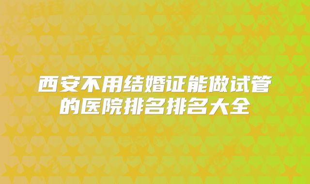 西安不用结婚证能做试管的医院排名排名大全