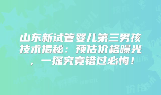 山东新试管婴儿第三男孩技术揭秘:预估价格曝光,一探究竟错过必悔!