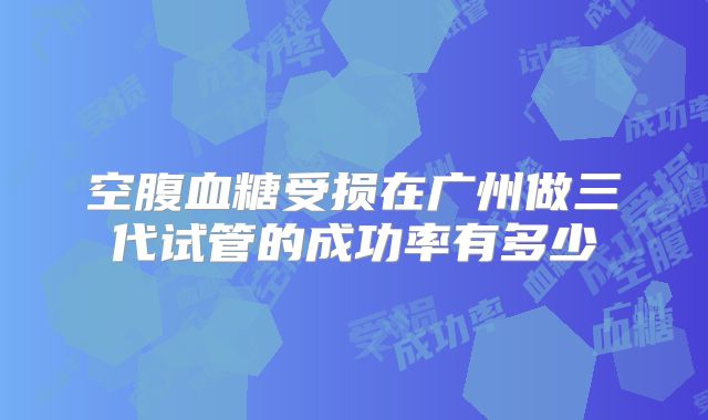 空腹血糖受损在广州做三代试管的成功率有多少