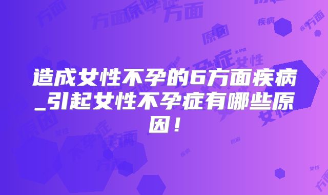 造成女性不孕的6方面疾病_引起女性不孕症有哪些原因！
