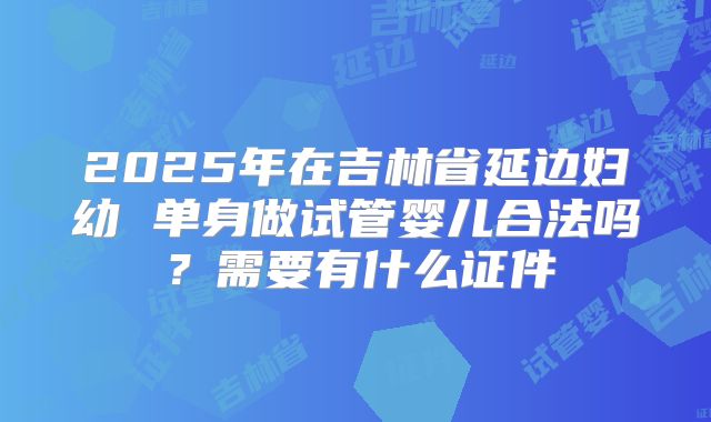 2025年在吉林省延边妇幼 单身做试管婴儿合法吗？需要有什么证件