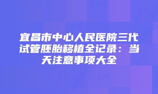 宜昌市中心人民医院三代试管胚胎移植全记录：当天注意事项大全