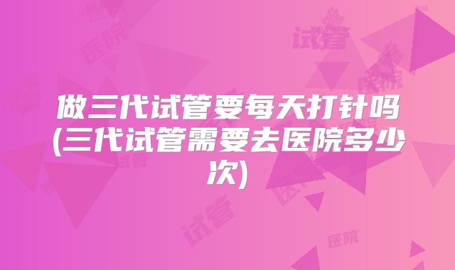做三代试管要每天打针吗(三代试管需要去医院多少次)