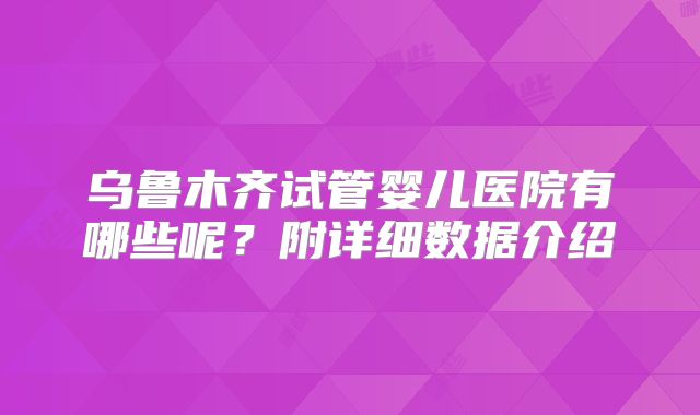 乌鲁木齐试管婴儿医院有哪些呢？附详细数据介绍