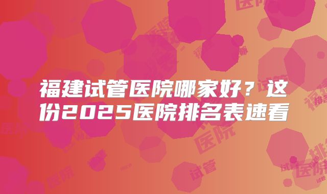 福建试管医院哪家好？这份2025医院排名表速看