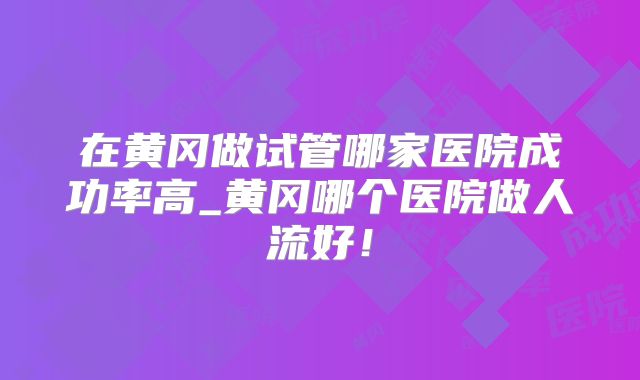 在黄冈做试管哪家医院成功率高_黄冈哪个医院做人流好！
