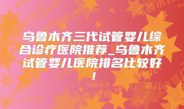 乌鲁木齐三代试管婴儿综合诊疗医院推荐_乌鲁木齐试管婴儿医院排名比较好！