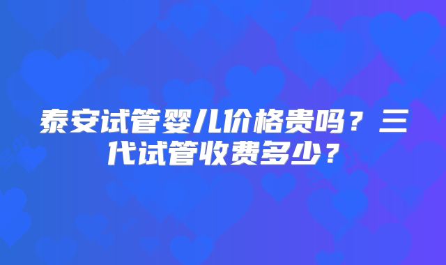 泰安试管婴儿价格贵吗?三代试管收费多少?