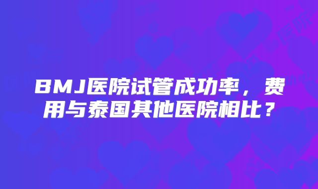 BMJ医院试管成功率，费用与泰国其他医院相比？