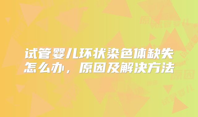 试管婴儿环状染色体缺失怎么办，原因及解决方法