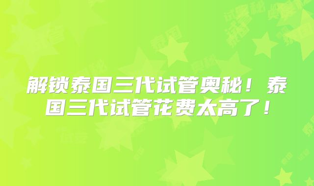 解锁泰国三代试管奥秘！泰国三代试管花费太高了！