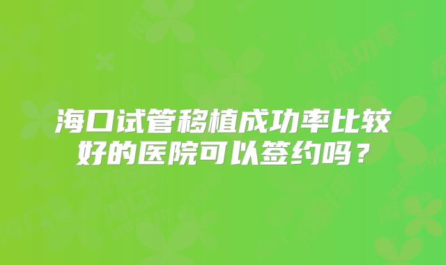 海口试管移植成功率比较好的医院可以签约吗？