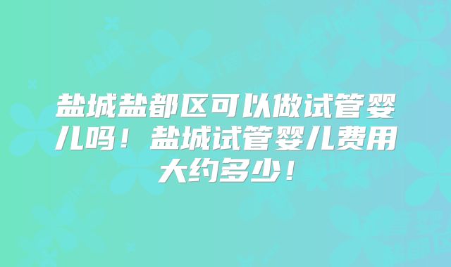 盐城盐都区可以做试管婴儿吗!盐城试管婴儿费用大约多少!