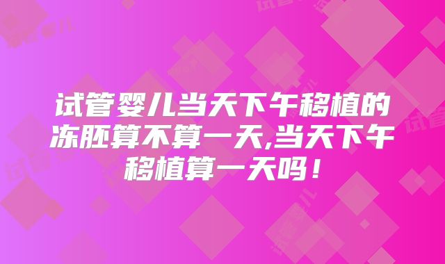 试管婴儿当天下午移植的冻胚算不算一天,当天下午移植算一天吗！