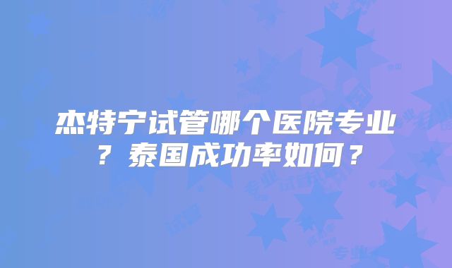 杰特宁试管哪个医院专业？泰国成功率如何？